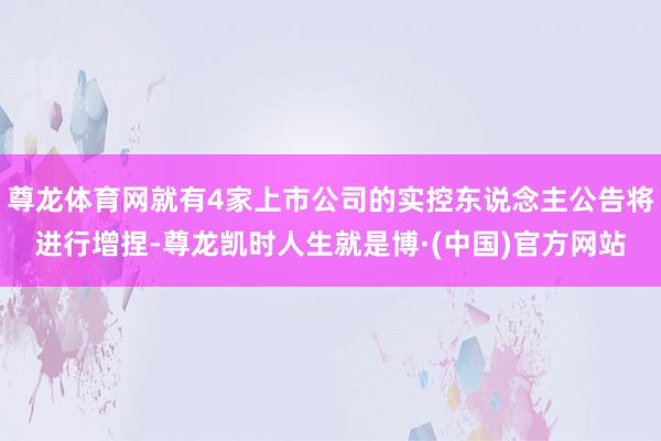 尊龙体育网就有4家上市公司的实控东说念主公告将进行增捏-尊龙凯时人生就是博·(中国)官方网站