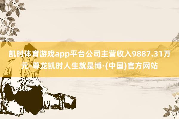 凯时体育游戏app平台公司主营收入9887.31万元-尊龙凯时人生就是博·(中国)官方网站