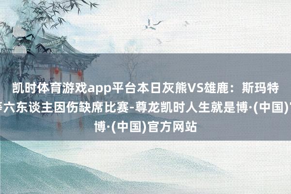 凯时体育游戏app平台本日灰熊VS雄鹿：斯玛特、贝恩等六东谈主因伤缺席比赛-尊龙凯时人生就是博·(中国)官方网站