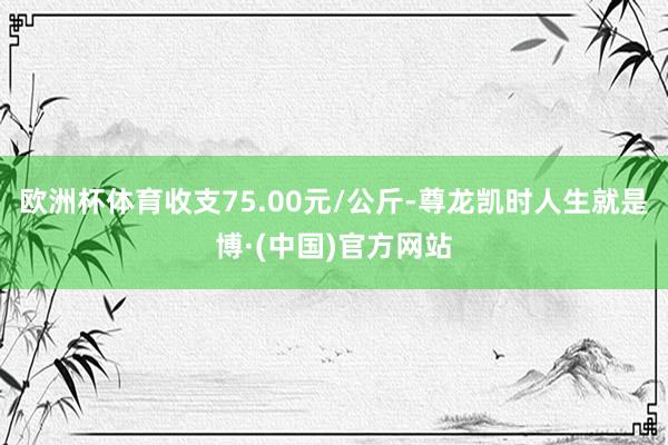 欧洲杯体育收支75.00元/公斤-尊龙凯时人生就是博·(中国)官方网站