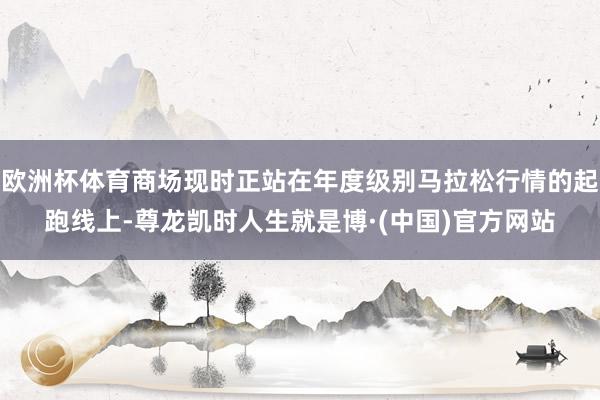 欧洲杯体育商场现时正站在年度级别马拉松行情的起跑线上-尊龙凯时人生就是博·(中国)官方网站