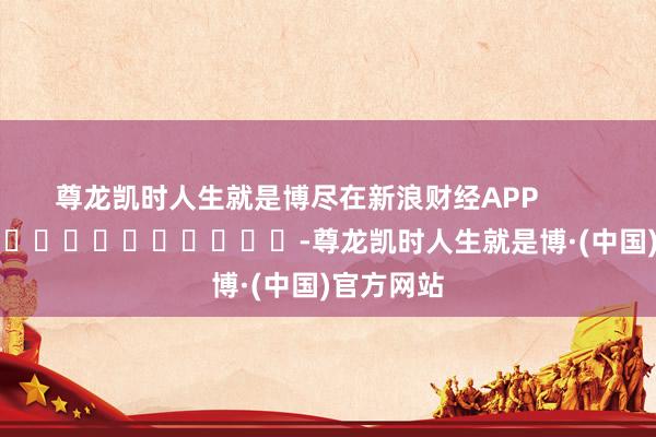 尊龙凯时人生就是博尽在新浪财经APP            													-尊龙凯时人生就是博·(中国)官方网站
