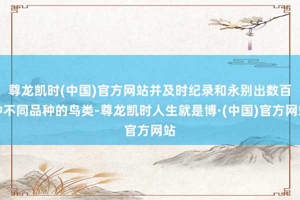 尊龙凯时(中国)官方网站并及时纪录和永别出数百种不同品种的鸟类-尊龙凯时人生就是博·(中国)官方网站
