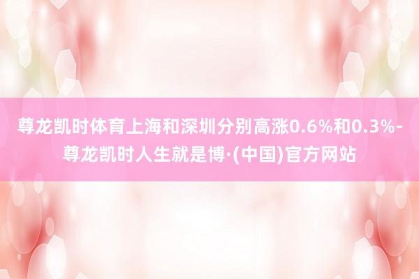 尊龙凯时体育上海和深圳分别高涨0.6%和0.3%-尊龙凯时人生就是博·(中国)官方网站