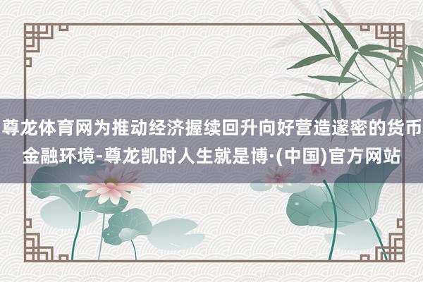尊龙体育网为推动经济握续回升向好营造邃密的货币金融环境-尊龙凯时人生就是博·(中国)官方网站