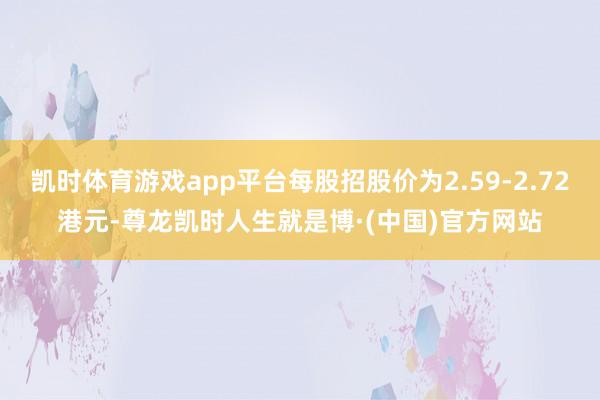 凯时体育游戏app平台每股招股价为2.59-2.72港元-尊龙凯时人生就是博·(中国)官方网站