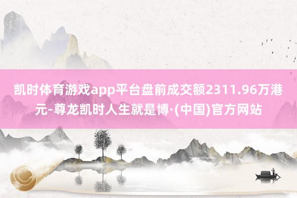 凯时体育游戏app平台盘前成交额2311.96万港元-尊龙凯时人生就是博·(中国)官方网站