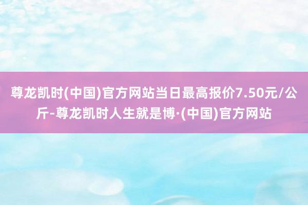 尊龙凯时(中国)官方网站当日最高报价7.50元/公斤-尊龙凯时人生就是博·(中国)官方网站