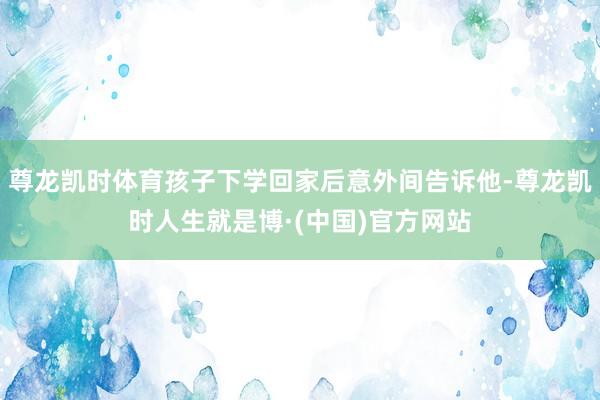 尊龙凯时体育孩子下学回家后意外间告诉他-尊龙凯时人生就是博·(中国)官方网站