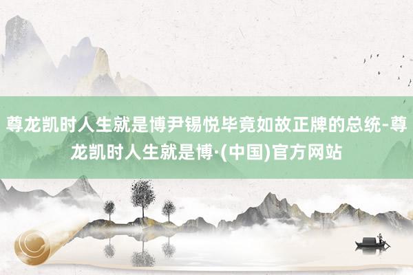 尊龙凯时人生就是博尹锡悦毕竟如故正牌的总统-尊龙凯时人生就是博·(中国)官方网站