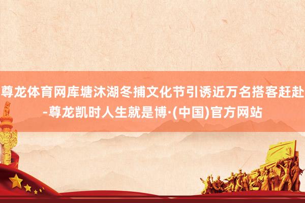 尊龙体育网库塘沐湖冬捕文化节引诱近万名搭客赶赴-尊龙凯时人生就是博·(中国)官方网站
