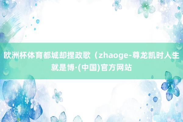 欧洲杯体育都城却捏政歌（zhaoge-尊龙凯时人生就是博·(中国)官方网站