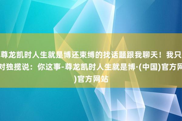 尊龙凯时人生就是博还束缚的找话题跟我聊天！我只想对独揽说：你这事-尊龙凯时人生就是博·(中国)官方网站