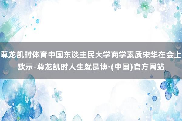 尊龙凯时体育中国东谈主民大学商学素质宋华在会上默示-尊龙凯时人生就是博·(中国)官方网站