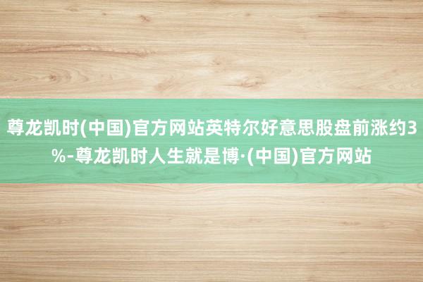 尊龙凯时(中国)官方网站英特尔好意思股盘前涨约3%-尊龙凯时人生就是博·(中国)官方网站