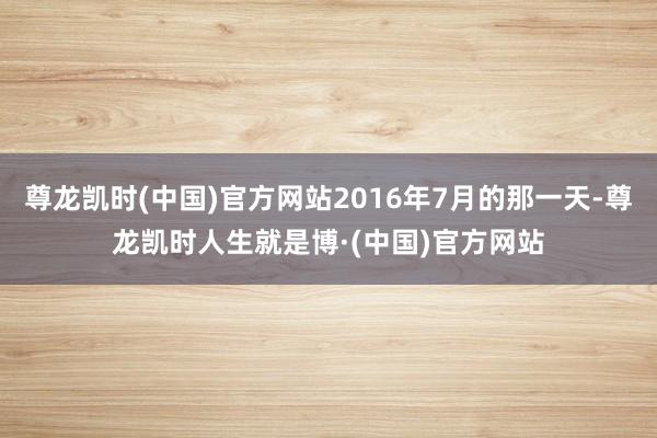 尊龙凯时(中国)官方网站2016年7月的那一天-尊龙凯时人生就是博·(中国)官方网站