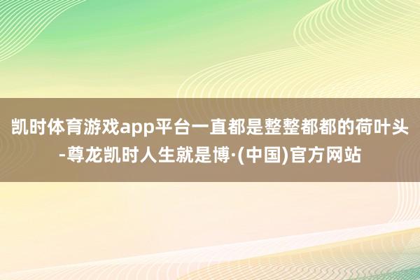 凯时体育游戏app平台一直都是整整都都的荷叶头-尊龙凯时人生就是博·(中国)官方网站