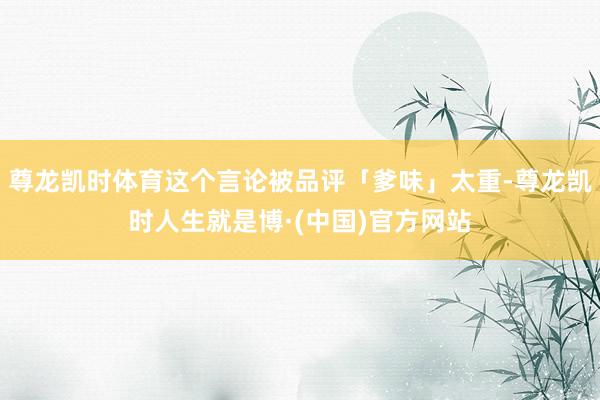 尊龙凯时体育这个言论被品评「爹味」太重-尊龙凯时人生就是博·(中国)官方网站