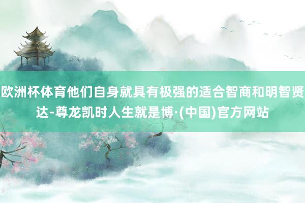 欧洲杯体育他们自身就具有极强的适合智商和明智贤达-尊龙凯时人生就是博·(中国)官方网站