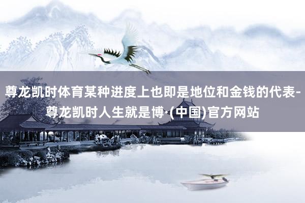 尊龙凯时体育某种进度上也即是地位和金钱的代表-尊龙凯时人生就是博·(中国)官方网站