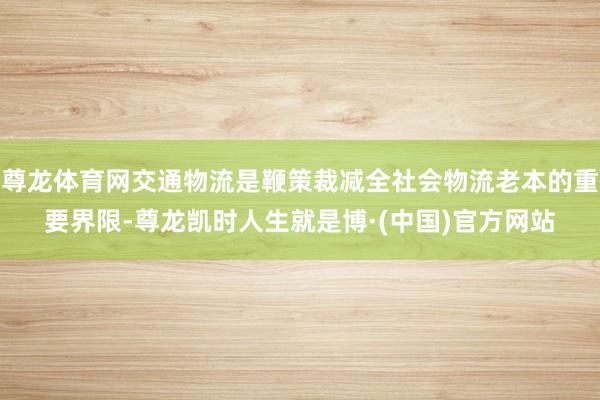 尊龙体育网交通物流是鞭策裁减全社会物流老本的重要界限-尊龙凯时人生就是博·(中国)官方网站