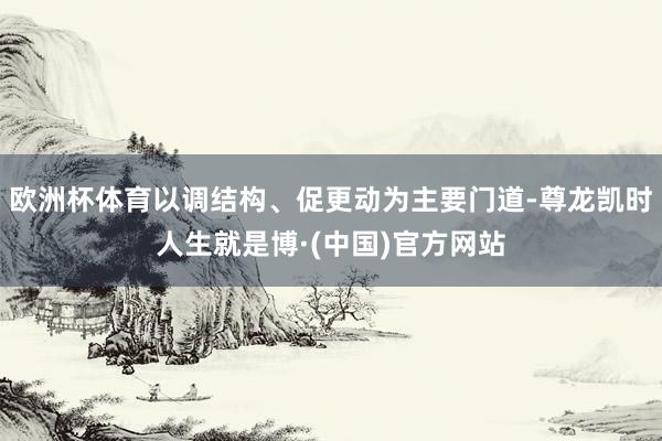 欧洲杯体育以调结构、促更动为主要门道-尊龙凯时人生就是博·(中国)官方网站