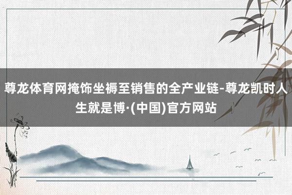 尊龙体育网掩饰坐褥至销售的全产业链-尊龙凯时人生就是博·(中国)官方网站