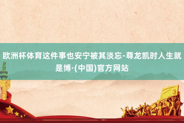 欧洲杯体育这件事也安宁被其淡忘-尊龙凯时人生就是博·(中国)官方网站