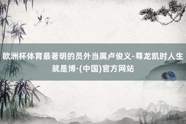 欧洲杯体育最著明的员外当属卢俊义-尊龙凯时人生就是博·(中国)官方网站