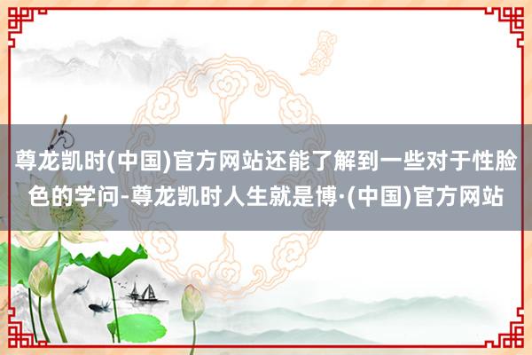 尊龙凯时(中国)官方网站还能了解到一些对于性脸色的学问-尊龙凯时人生就是博·(中国)官方网站