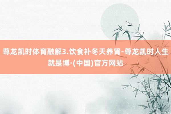 尊龙凯时体育融解3.饮食补冬天养肾-尊龙凯时人生就是博·(中国)官方网站