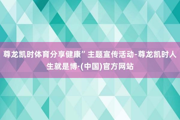 尊龙凯时体育分享健康”主题宣传活动-尊龙凯时人生就是博·(中国)官方网站