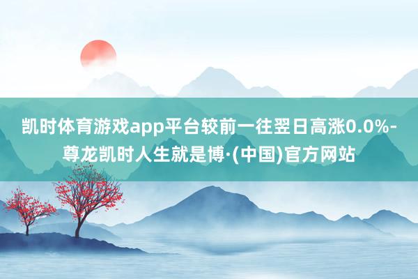 凯时体育游戏app平台较前一往翌日高涨0.0%-尊龙凯时人生就是博·(中国)官方网站