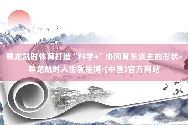 尊龙凯时体育打造“科学+”协同育东谈主的形状-尊龙凯时人生就是博·(中国)官方网站