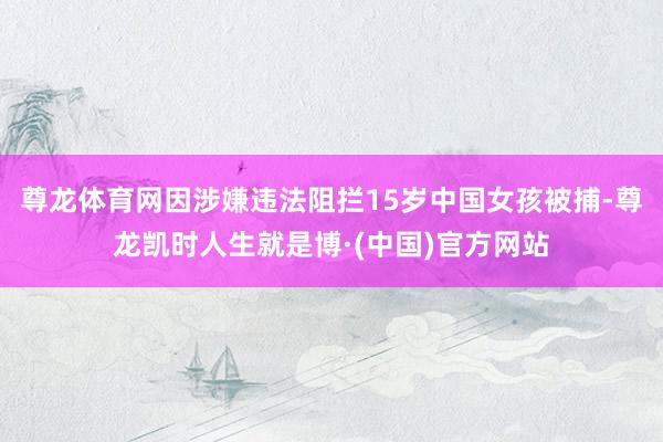尊龙体育网因涉嫌违法阻拦15岁中国女孩被捕-尊龙凯时人生就是博·(中国)官方网站