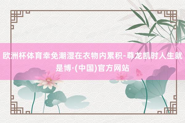 欧洲杯体育幸免潮湿在衣物内累积-尊龙凯时人生就是博·(中国)官方网站