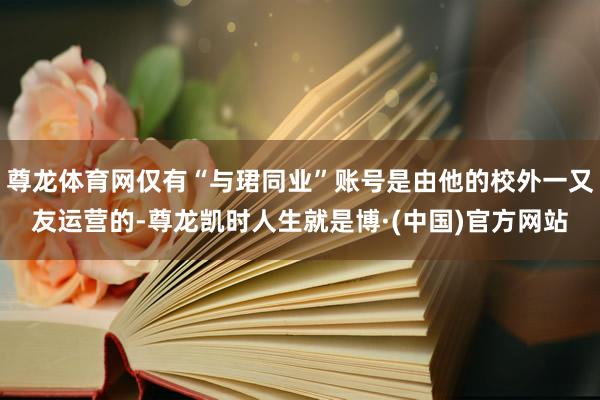 尊龙体育网仅有“与珺同业”账号是由他的校外一又友运营的-尊龙凯时人生就是博·(中国)官方网站