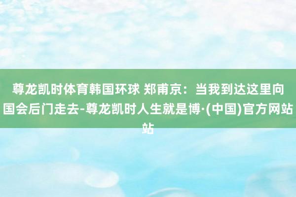 尊龙凯时体育　　韩国环球 郑甫京：当我到达这里向国会后门走去-尊龙凯时人生就是博·(中国)官方网站