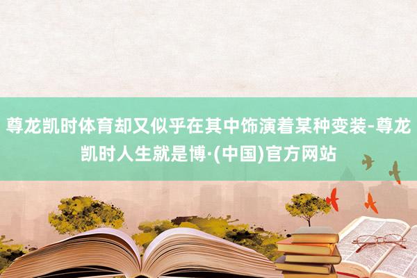 尊龙凯时体育却又似乎在其中饰演着某种变装-尊龙凯时人生就是博·(中国)官方网站