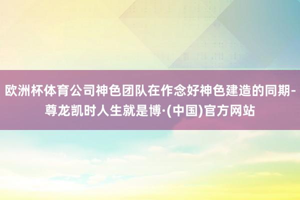 欧洲杯体育公司神色团队在作念好神色建造的同期-尊龙凯时人生就是博·(中国)官方网站