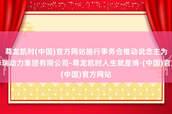 尊龙凯时(中国)官方网站施行事务合推动说念主为河北华瑞动力集团有限公司-尊龙凯时人生就是博·(中国)官方网站