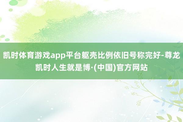 凯时体育游戏app平台躯壳比例依旧号称完好-尊龙凯时人生就是博·(中国)官方网站