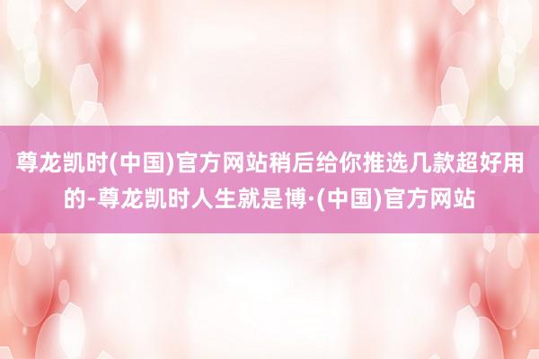 尊龙凯时(中国)官方网站稍后给你推选几款超好用的-尊龙凯时人生就是博·(中国)官方网站