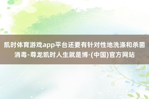 凯时体育游戏app平台还要有针对性地洗涤和杀菌消毒-尊龙凯时人生就是博·(中国)官方网站