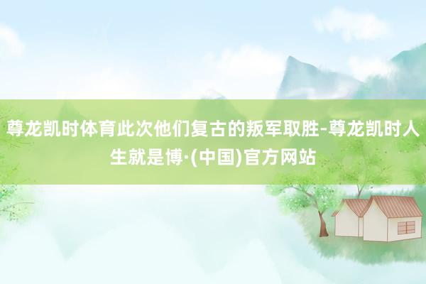 尊龙凯时体育此次他们复古的叛军取胜-尊龙凯时人生就是博·(中国)官方网站