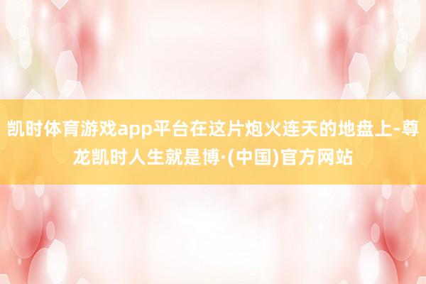 凯时体育游戏app平台在这片炮火连天的地盘上-尊龙凯时人生就是博·(中国)官方网站