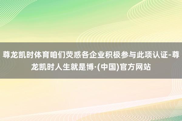 尊龙凯时体育咱们荧惑各企业积极参与此项认证-尊龙凯时人生就是博·(中国)官方网站