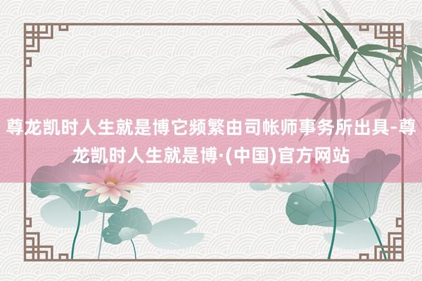 尊龙凯时人生就是博它频繁由司帐师事务所出具-尊龙凯时人生就是博·(中国)官方网站