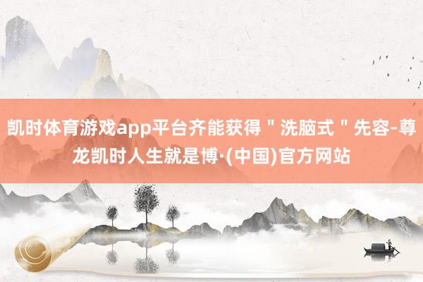 凯时体育游戏app平台齐能获得＂洗脑式＂先容-尊龙凯时人生就是博·(中国)官方网站
