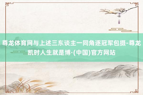 尊龙体育网与上述三东谈主一同角逐冠军包摄-尊龙凯时人生就是博·(中国)官方网站